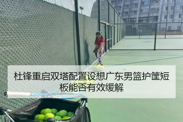 杜锋重启双塔配置设想广东男篮护筐短板能否有效缓解