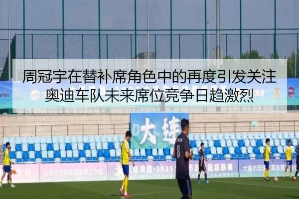 周冠宇在替补席角色中的再度引发关注奥迪车队未来席位竞争日趋激烈