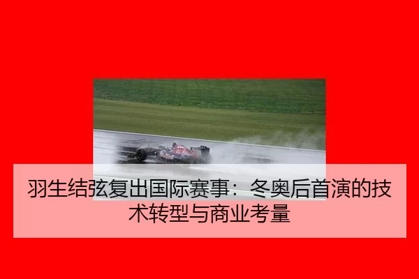 羽生结弦复出国际赛事：冬奥后首演的技术转型与商业考量